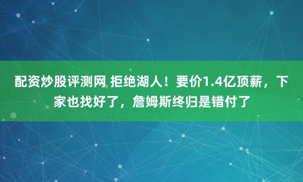 配资炒股评测网 拒绝湖人！要价1.4亿顶薪，下家也找好了，詹姆斯终归是错付了