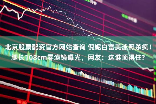 北京股票配资官方网站查询 倪妮白富美泳照杀疯！腿长108cm零滤镜曝光，网友：这谁顶得住?