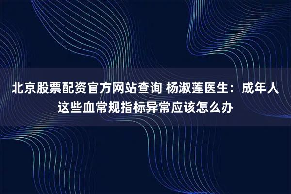 北京股票配资官方网站查询 杨淑莲医生：成年人这些血常规指标异常应该怎么办