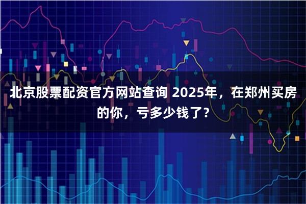 北京股票配资官方网站查询 2025年，在郑州买房的你，亏多少钱了？