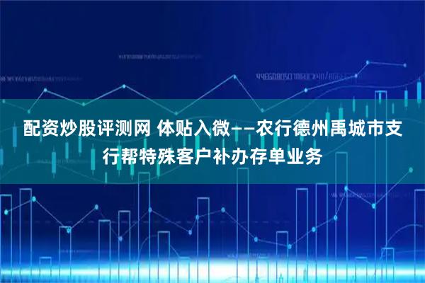 配资炒股评测网 体贴入微——农行德州禹城市支行帮特殊客户补办存单业务