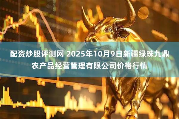 配资炒股评测网 2025年10月9日新疆绿珠九鼎农产品经营管理有限公司价格行情