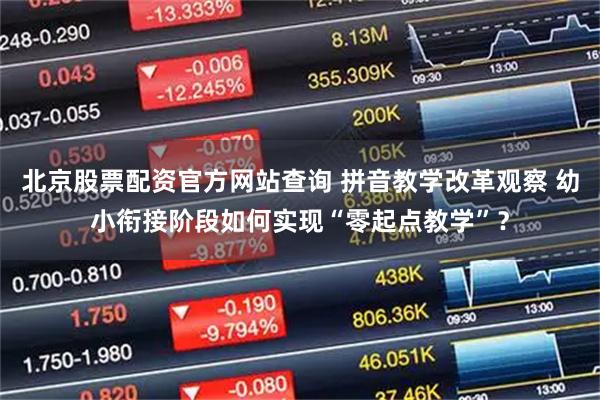 北京股票配资官方网站查询 拼音教学改革观察 幼小衔接阶段如何实现“零起点教学”？