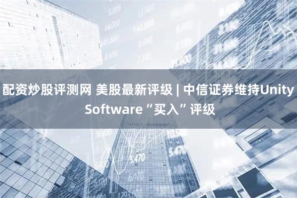 配资炒股评测网 美股最新评级 | 中信证券维持Unity Software“买入”评级