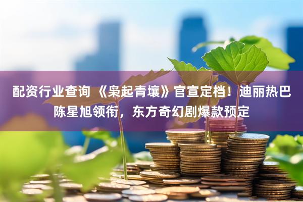 配资行业查询 《枭起青壤》官宣定档！迪丽热巴陈星旭领衔，东方奇幻剧爆款预定