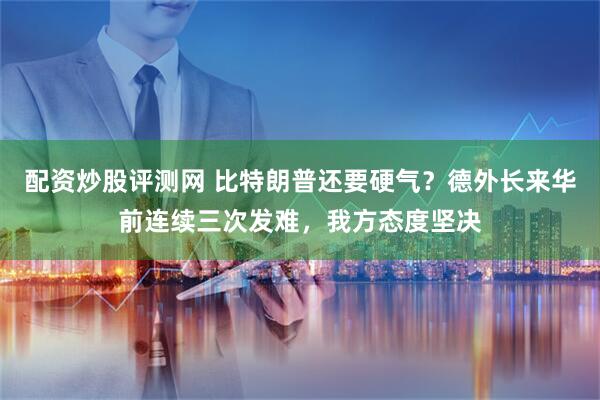 配资炒股评测网 比特朗普还要硬气？德外长来华前连续三次发难，我方态度坚决