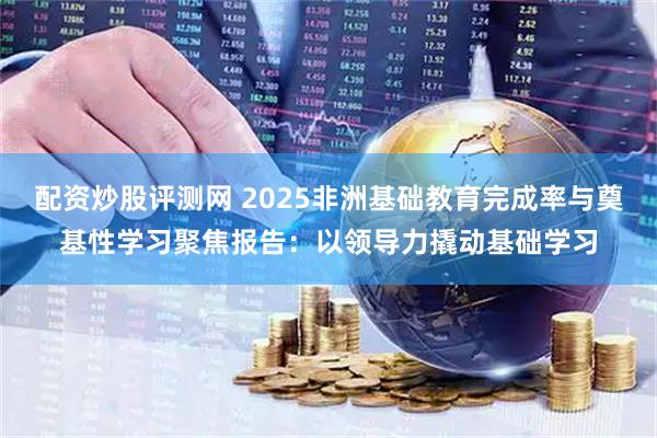 配资炒股评测网 2025非洲基础教育完成率与奠基性学习聚焦报告：以领导力撬动基础学习