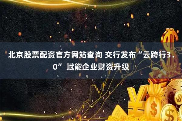 北京股票配资官方网站查询 交行发布“云跨行3．0” 赋能企业财资升级
