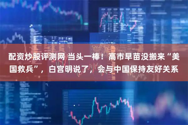 配资炒股评测网 当头一棒！高市早苗没搬来“美国救兵”，白宫明说了，会与中国保持友好关系