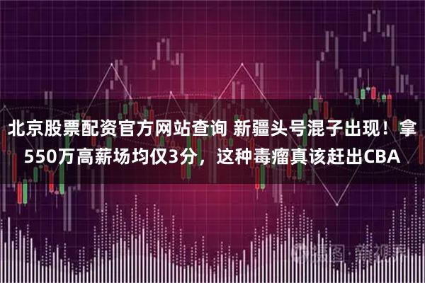 北京股票配资官方网站查询 新疆头号混子出现！拿550万高薪场均仅3分，这种毒瘤真该赶出CBA