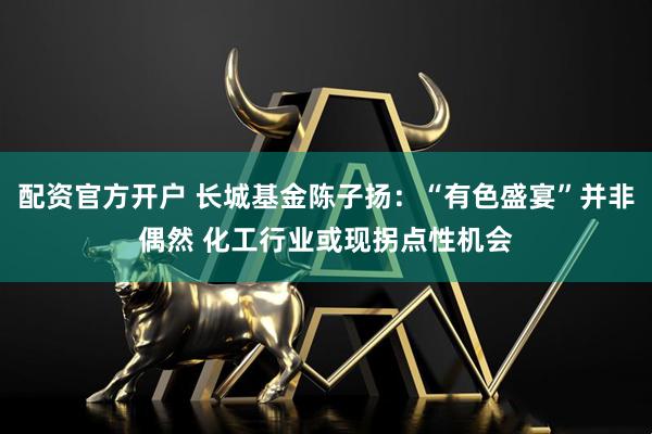 配资官方开户 长城基金陈子扬：“有色盛宴”并非偶然 化工行业或现拐点性机会
