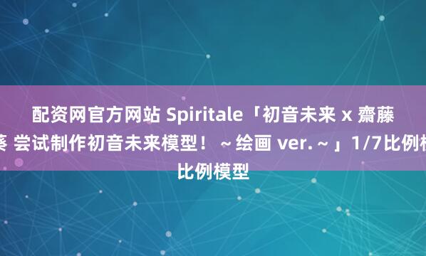 配资网官方网站 Spiritale「初音未来 x 齋藤直葵 尝试制作初音未来模型！～绘画 ver.～」1/7比例模型