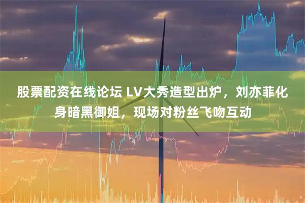 股票配资在线论坛 LV大秀造型出炉，刘亦菲化身暗黑御姐，现场对粉丝飞吻互动