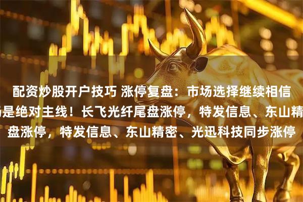 配资炒股开户技巧 涨停复盘：市场选择继续相信“光”，光模块+光纤仍是绝对主线！长飞光纤尾盘涨停，特发信息、东山精密、光迅科技同步涨停