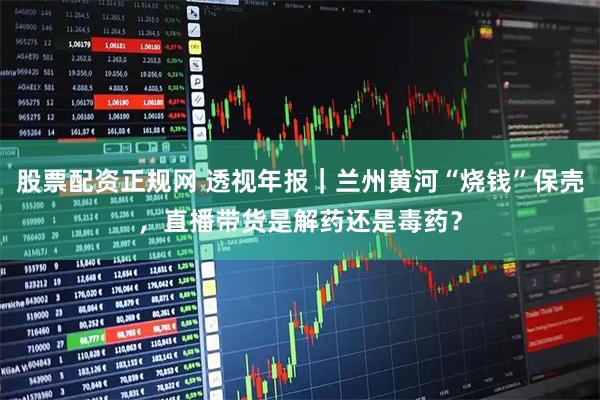 股票配资正规网 透视年报｜兰州黄河“烧钱”保壳，直播带货是解药还是毒药？