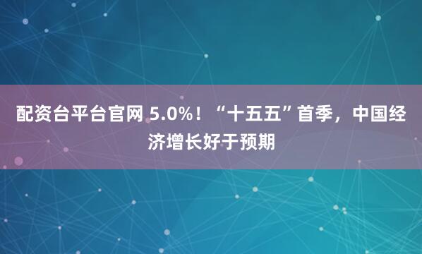 配资台平台官网 5.0%！“十五五”首季，中国经济增长好于预期